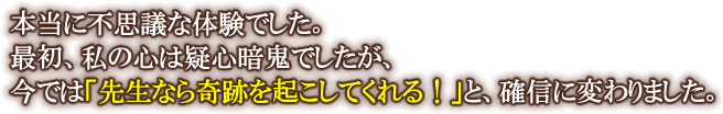 本当に不思議な体験でした。最初、私の心は疑心暗鬼でしたが、今では「先生なら奇跡を起こしてくれる！」と、確信に変わりました。