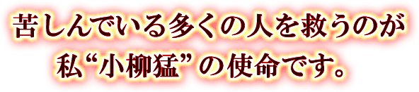 苦しんでいる多くの人を救うのが私“小柳猛”の使命です。